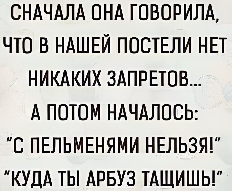 СНАЧАЛА ОНА ГОВОРИЛА ЧТО В НАШЕЙ ПОСТЕЛИ НЕТ НИКАКИХ ЗАПРЕТОВ А ПОТОМ НАЧАЛОСЬ С ПЕЛЬМЕНЯМИ НЕЛЬЗЯ КУДА ТЫ АРБУЗ ТАЩИШЬ