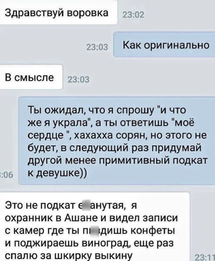 Здравствуй воровка 2302 230з Как оригинально В смысле 2303 Ты ожидал что я спрошу и что же я украла а ты ответишь моё сердце хахахха сорян но этого не будет в следующий раз придумай другой менее примитивный подкат ос _ К девушке Это не подкат ейанутая я охранник в Ашанеи видел записи с камер где ты пиздишь конфеты и поджираешь виноград еще раз спал