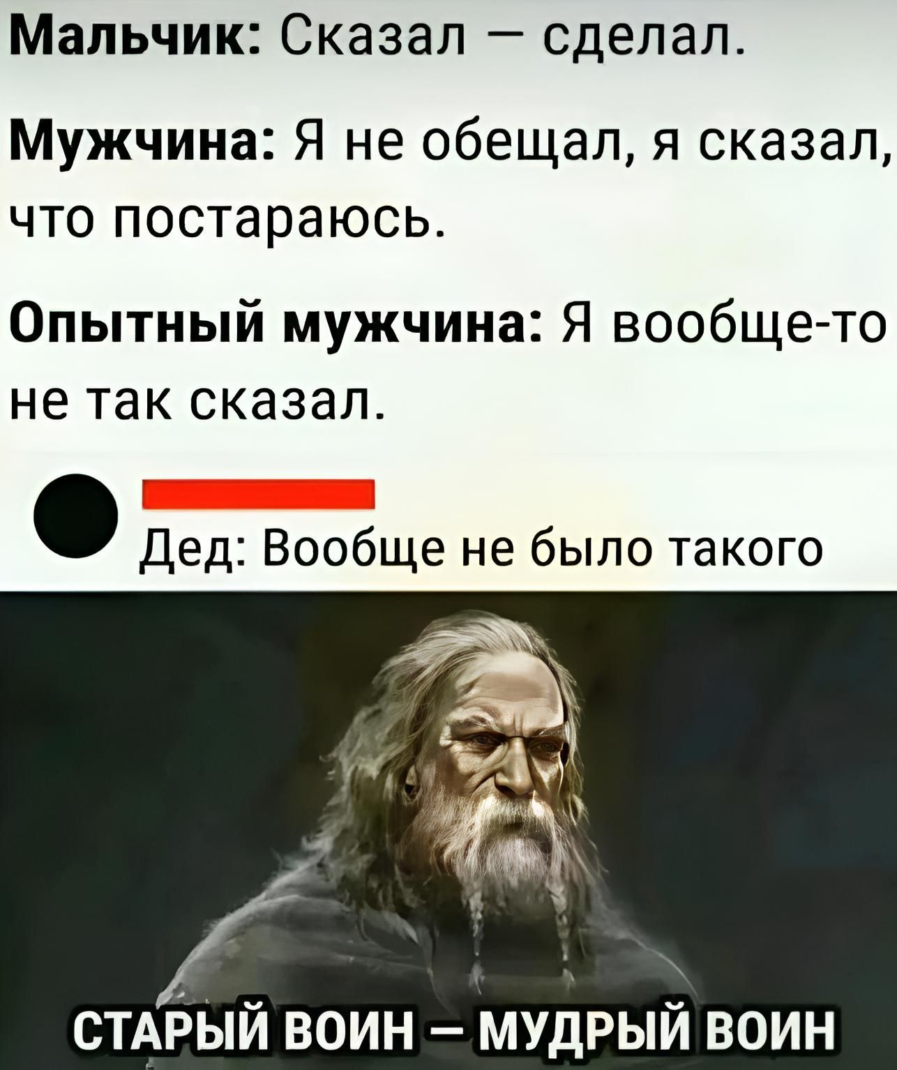 Мальчик: Сказал — сделал.
Мужчина: Я не обещал, я сказал, что постараюсь.
Опытный мужчина: Я вообще-то не так сказал.
Дед: Вообще не было такого
СТАРЫЙ ВОИН – МУДРЫЙ ВОИН