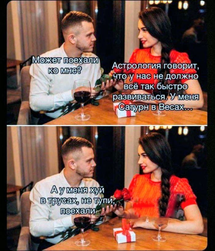 Может поехали ко мне? Астрология говорит, что у нас не должно всё так быстро развиваться. У меня сатурн в Весах... А у меня хуй в трусах, не тупи, поехали.