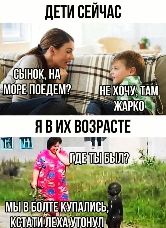 ДЕТИ СЕЙЧАС
СЫНОК, НА МОРЕ ПОЕДЕМ?
НЕ ХОЧУ, ТАМ ЖАРКО
Я В ИХ ВОЗРАСТЕ
ГДЕ ТЫ БЫЛ?
МЫ В БОЛТЕ КУПАЛИСЬ,
КСТАТИ ЛЕХА УТОНУЛ