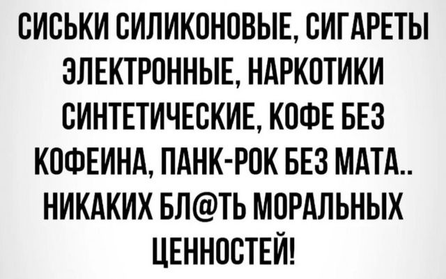 СИСЬКИ СИЛИКОНовые, СИГАРЕТЫ ЭЛЕКТРОННЫЕ, НАРКОТИКИ СИНТЕТИЧЕСКИЕ, КОФЕ БЕЗ КОФЕИНА, ПАНК-РОК БЕЗ МАТА.. НИЧАКИХ БЛ@ТЬ МОРАЛЬНЫХ ЦЕННОСТЕЙ!