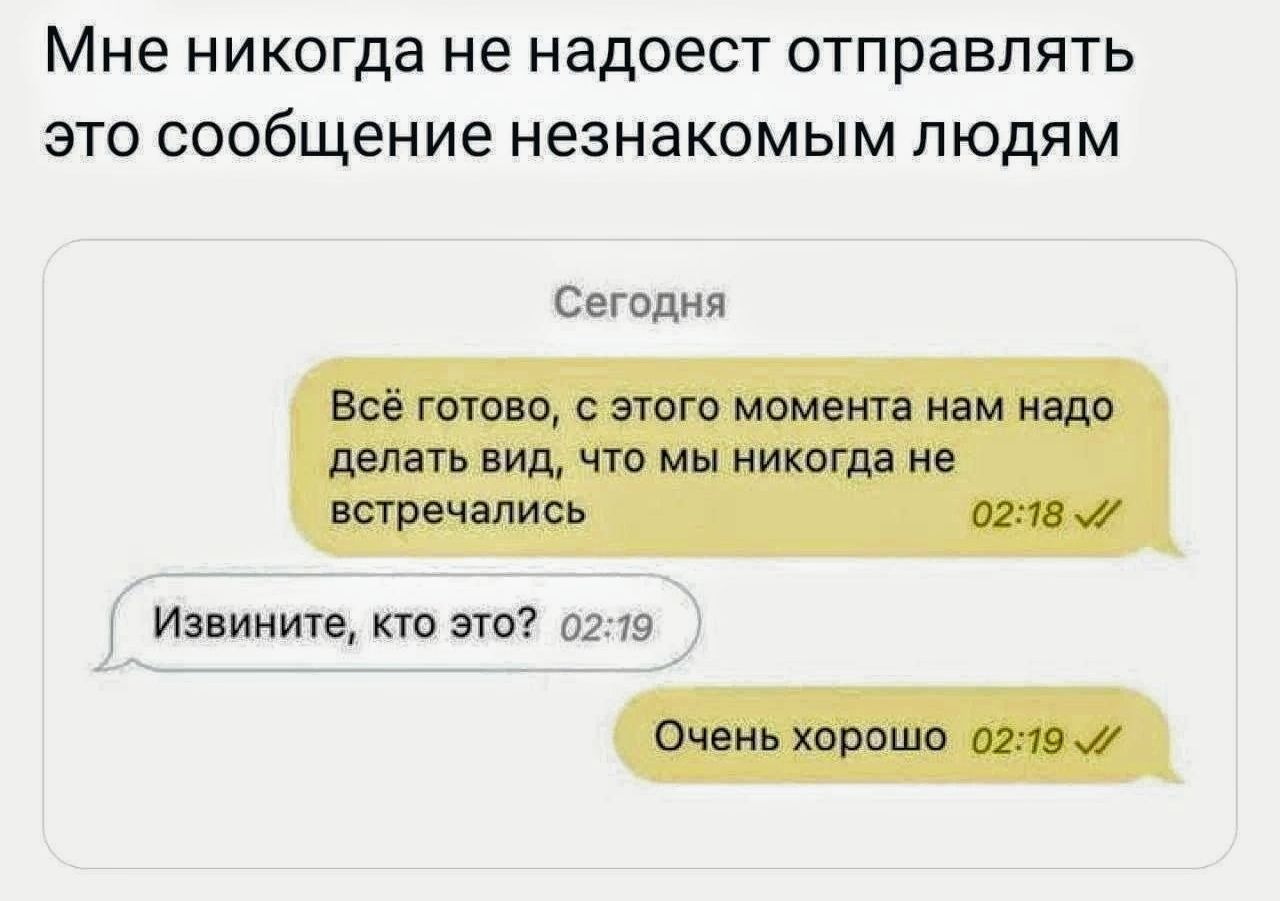 Мне никогда не надлежит отправлять это сообщение незнакомым людям
Сегодня
Всё готово, с этого момента нам надо делать вид, что мы никогда не встречались 02:18
Извините, кто это? 02:19
Очень хорошо 02:19