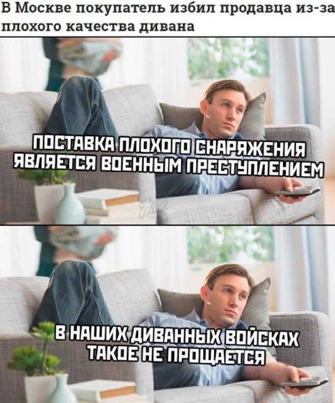 В Москве покупатель избил продавца из-за плохого качества дивана

ПОСТАВКА ПЛОХОГО СНАБЖЕНИЯ ЯВЛЯЕТСЯ ВОЕННЫМ ПРЕСТУПЛЕНИЕМ

В НАШИХ ДИВАННЫХ ВОЙНах ТАКОЕ НЕ ПРОЩАЕТСЯ