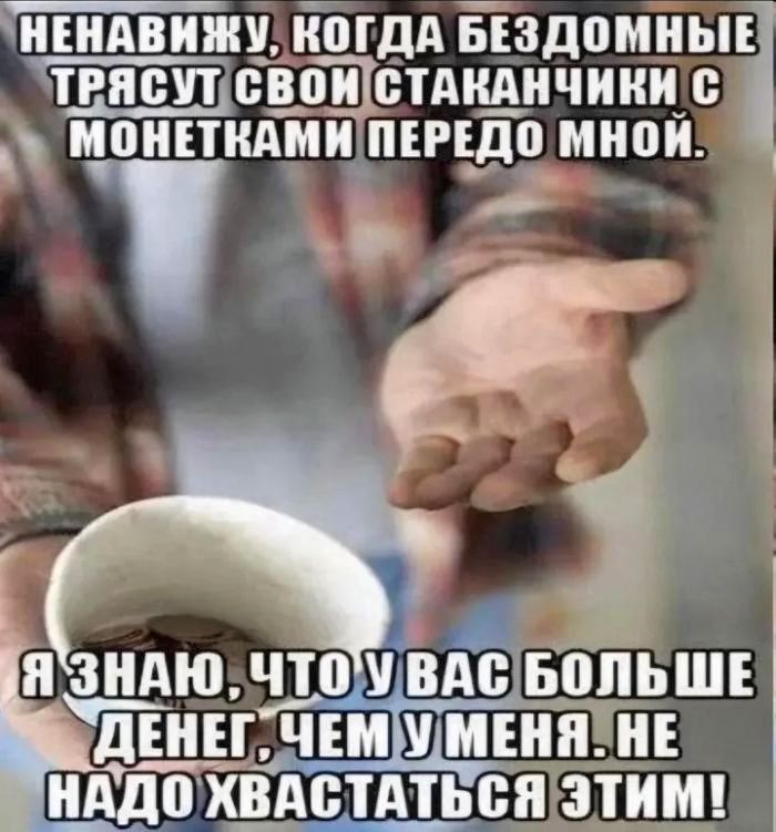 НЕНАВИЖУ, КОГДА БЕЗДОМНЫЕ ТРЯСУТ СВОИ СТАКАНЧИКИ С МОНЕТКАМИ ПЕРЕДО МНОЙ.
Я ЗНАЮ, ЧТО У ВАС БОЛЬШЕ ДЕНЕГ, ЧЕМ У МЕНЯ. НЕ НУДО ХВАСТАТЬСЯ ЭТИМ!