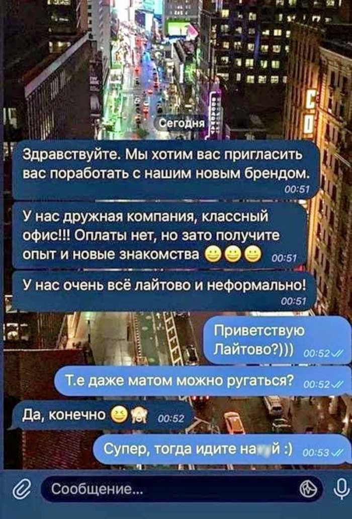 Сегодня
Здравствуйте. Мы хотим вас пригласить вас поработать с нашим новым брендом.
У нас дружная компания, классный офис!!! Оплаты нет, но зато получите опыт и новые знакомства
У нас очень всё лайтово и неформально!

Приветствую Лайтово?)))
Т.е. даже матом можно ругаться?
Да, конечно
Супер, тогда идите на*й :)