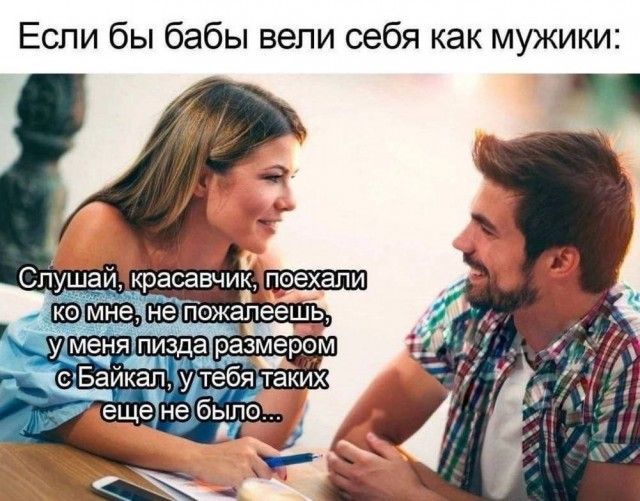 Если бы баби вели себя как мужики:

Слушай, красавчик, поехали ко мне, не пожалеешь, у меня пизда размером с Байкал, у тебя таких еще не было...