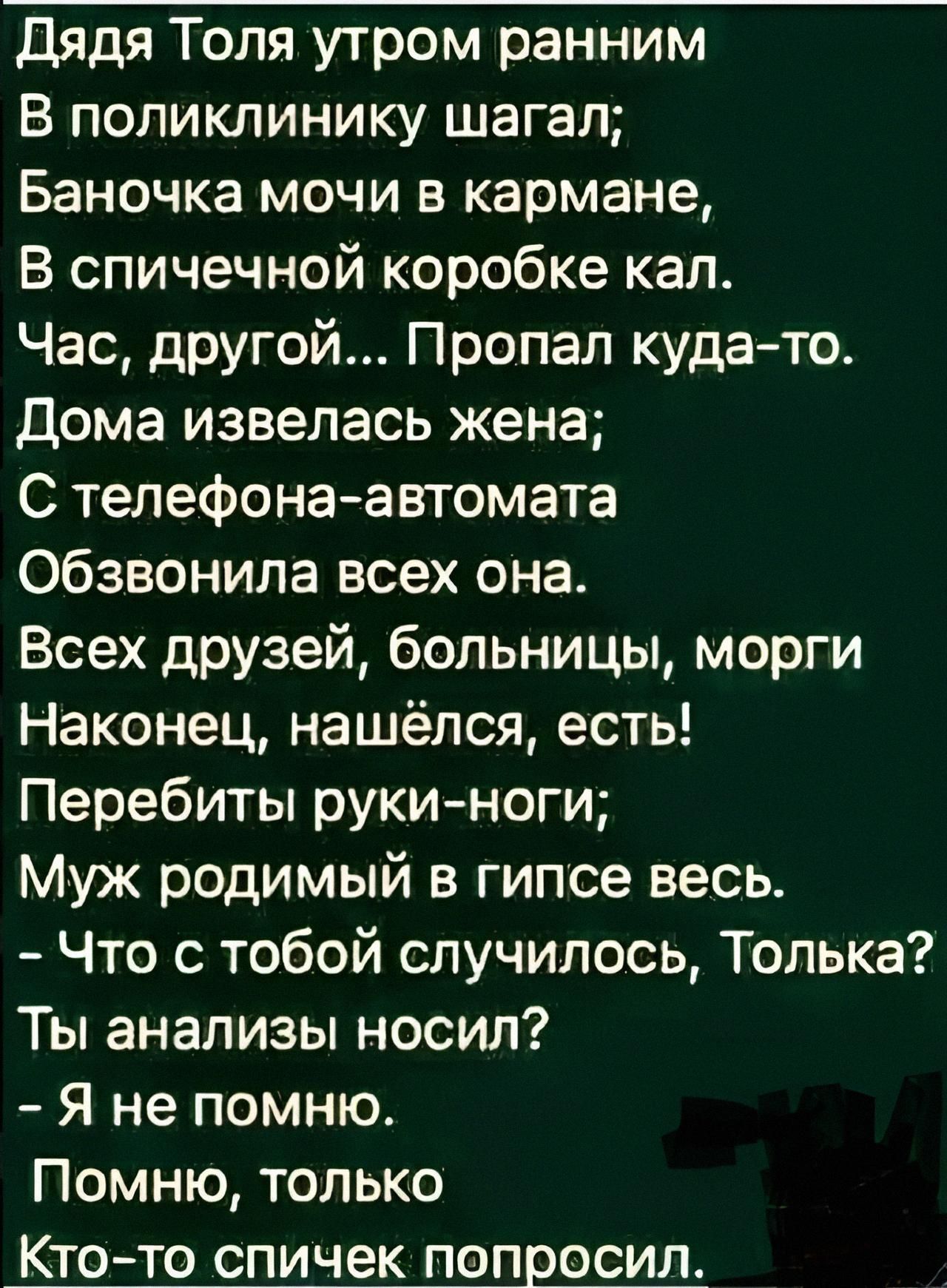 Дядя Толя утром раним
В поликлинику шагал;
Баночка мочи в кармане,
В спичечной коробке кал.
Час, другой... Пропал куда-то.
Дома извелась жена;
С телефона-автомата
Обзвонила всех она.
Всех друзей, больницы, морги
Наконец, нашёлся, есть!
Перебиты руки-ноги;
Муж родимый в гипсе весь.
- Что с тобой случилось, Только?
Ты анализы носил?
- Я не помню.
Помню, только
Кто-то спичек попросил.