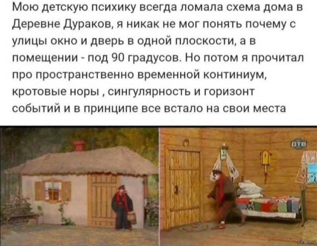 Мою детскую психику всегда ломала схема дома в Деревне Дураков, я никак не мог понять почему с улицы окно и дверь в одной плоскости, а в помещении — под 90 градусов. Но потом я прочитал про пространственно временной континуум, кротовые норы, сингулярность и горизонт событий и в принципе все встало на свои места