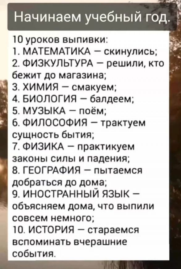 Начинаем учебный год. 10 уроков выпивки: 1. МАТЕМАТИКА — скинулись; 2. ФИЗКУЛЬТУРА — решили, кто бежит до магазина; 3. ХИМИЯ — смакуем; 4. БИОЛОГИЯ — балдеем; 5. МУЗЫКА — поём; 6. ФИЛОСОФИЯ — трактуем сущность бытия; 7. ФИЗИКА — практикуем законы силы и падения; 8. ГЕОГРАФИЯ — пытаемся добраться до дома; 9. ИНОСТРАННЫЙ ЯЗЫК — объясняем дома, что выпили совсем немного; 10. ИСТОРИЯ — стараемся вспоминать вчерашние события.