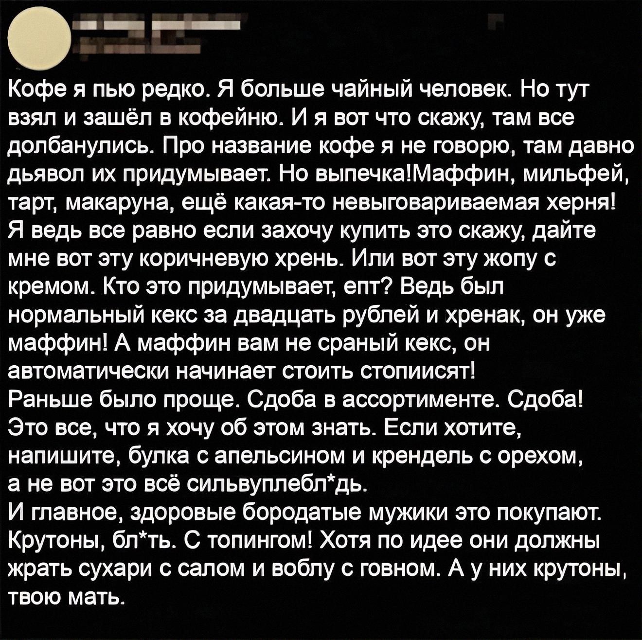 Кофе я пью редко. Я больше чайный человек. Но тут взял и зашёл в кофейный. И вот что скажу, там всё долбанулось. Про название кофе я не говорю, там давно дьявол из придумывает. Но выпечка! мафии, милфей, торт, макаруна, ещё какая-то невообразимая херня! Я ведь всё равно если захочу купить это скажу, дайте мне вот эту коричневую хрень.