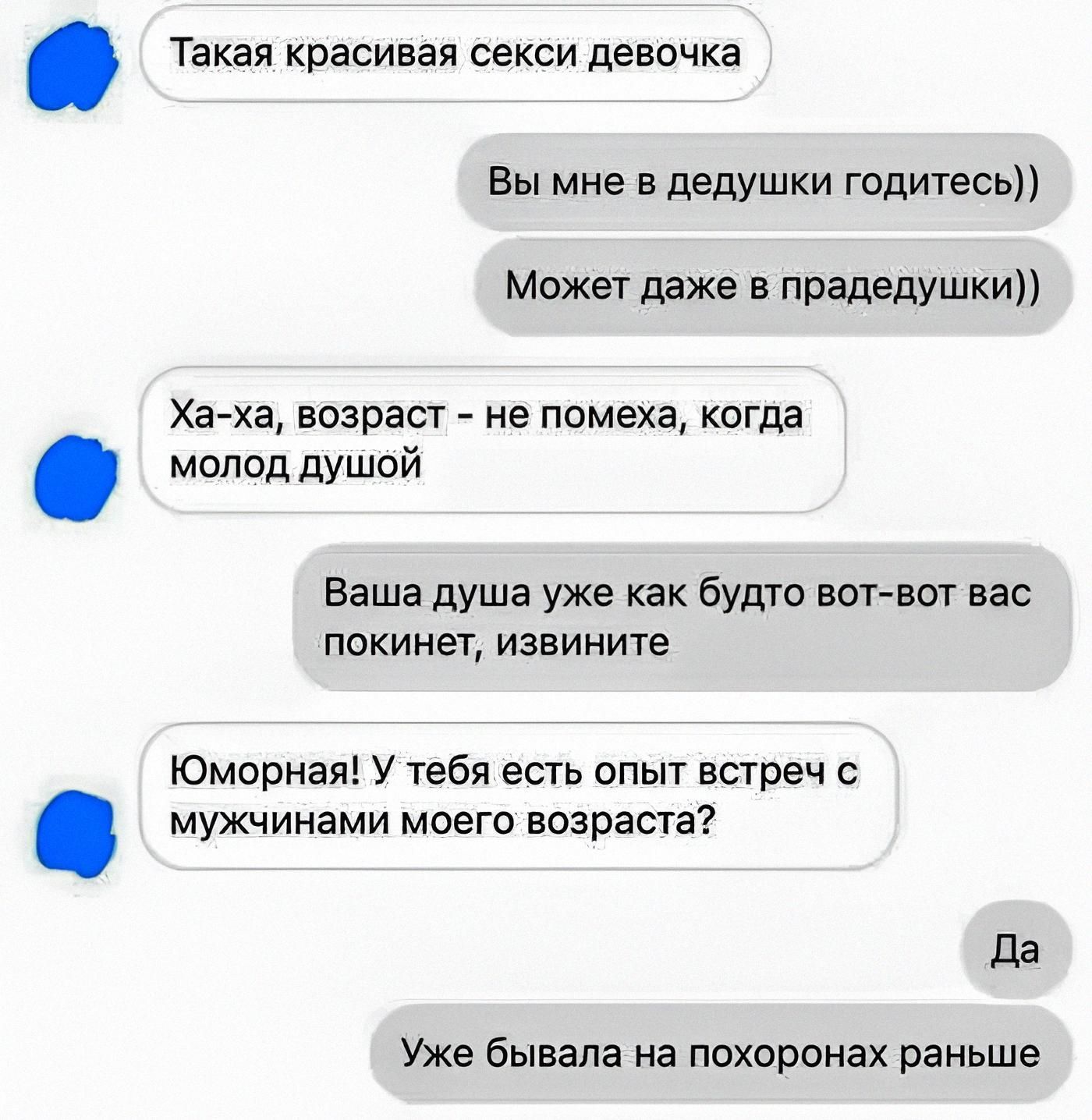 Такая красивая сексi девочка
Вы мне в дедушки годитесь))
Может даже в прабедушки))
Ха-ха, возраст - не помеха, когда молод душой
Ваша душа уже как будто вот-вот вас покинет, извините
Юморная! У тебя есть опыт встреч с мужчинами моего возраста?
Да
Уже бывала на похоронах раньше