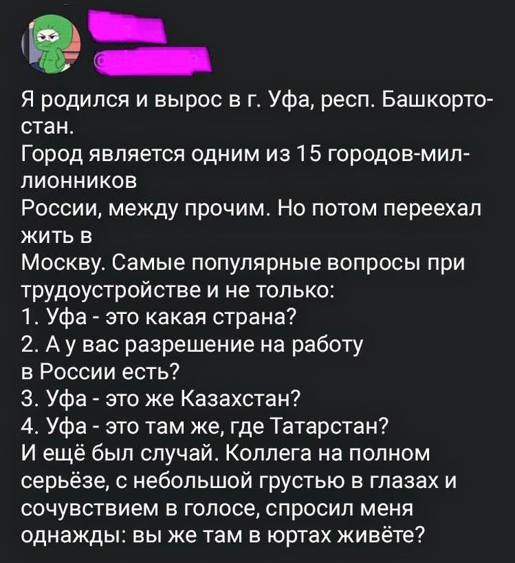 Я родился и вырос в г. Уфа, респ. Башкортостан. Город является одним из 15 городов-миллионников. России, между прочим. Но потом переехал жить в Москву. Самые популярные вопросы при трудоустройстве и не только: 1. Уфа - это какая страна? 2. А у вас разрешение на работу в России есть? 3. Уфа - это же Казахстан? 4. Уфа - это там же, где Татарстан? И ещё был случай. Коллега на полном серьёзе, с небольшой грустью в глазах и сочувствием в голосе, спросил меня однажды: вы же там в юртах живёте?