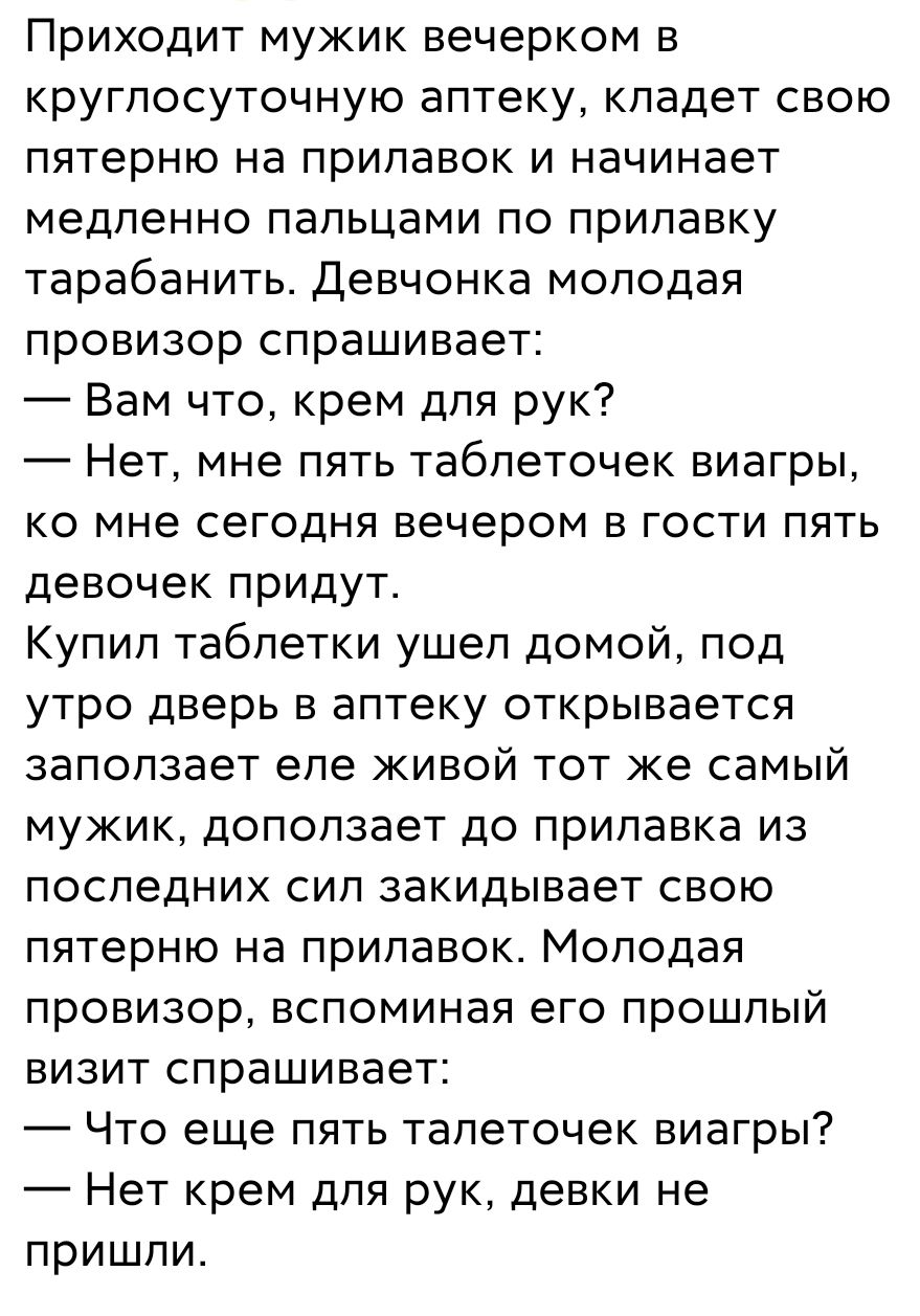 Приходит мужик вечерком в круглосуточную аптеку кладет свою пятерню на прилавок и начинает медленно пальцами по прилавку тарабанить Девчонка молодая провизор спрашивает Вам что крем для рук Нет мне пять таблеточек виагры ко мне сегодня вечером в гости пять девочек придут Купип таблетки ушел домой под утро дверь в аптеку открывается запопзает еле живой тот же самый мужик доползает до прилавка из по