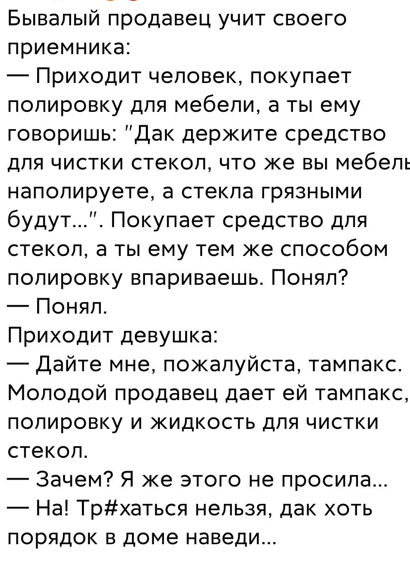 Бывалый продавец учит своего ПРИЕМНИКЗЕ Приходит человек покупает полировку для мебели а ты ему говоришь дак держите средство для чистки стекоп что же вы мебель напопируете а стекла грязными будут Покупает средство для стекол а ты ему тем же способом полировку впариваешь Понял Понял Приходит девушка Дайте мне пожалуйста тампакс Молодой продавец дает ей тампакс полировку и жидкость для чистки стеко