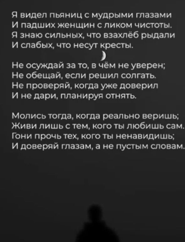 Я видел пьяницс мудрыми глазами И падших женщин пиком чистоты и знаю сильных что взахлёб рыдали И слабых что несут кресты Не осуждай за то в чём не уверен Не обещай если решил солгать Не проверяй когда уже доверил И недари планируя отнять Мопись тогда когда реально веришь Живи лишь с тем кого ты любишь сам Гони прочь тех кого ты ненавидишь И доверяй глазам а не пустым словам