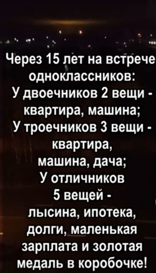 ч _ Через 15 лет на встрече одноклассников У двоечников 2 вещи квартира машина У троечников 3 вещи квартира машина дача У отличников 5 вещей лысина ипотека _ долги маленькая зарплата и золотая медаль в коробочке