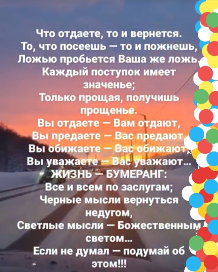 Что отдам то и вернется То что посеешь то и пожиешь Ложыо пробьется Ваша же ложь Каждый поступок имеет Только ирония получишь прощенье Вы отдаете Вам отдыат Вы продаете Вос прерии Вы обижает Вас обнжпо _ Вы уважаете Вас уважают ЖИЗНЬ БУМЕРАНГ Все и всем по заслугам Черные мысли вернуться недугом Светлые мысли Божественным светом Если не думал подумай об это