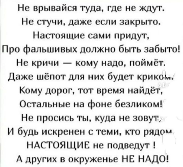 Не врывайся туда где не ждут Не стучи даже если закрыто Настоящие сами придут Про фальшивых должно быть забыто Не кричи кому надо поймёт Даже шёпот для них будет криком Кому дорог тот время найдёт Остальные на фоне безликом Не просись ты куда не зовут И будь искренен теми кто рядом НАСТОЯЩИЕ не подведут А других в окруженье НЕ НАДО