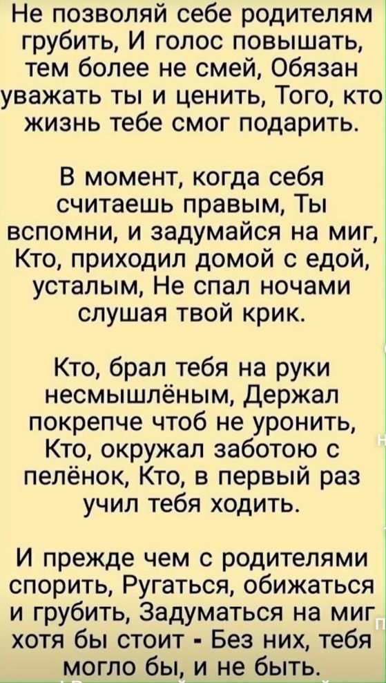 Не позволяй себе родителям грубить И голос повышать тем более не смей Обязан уважать ты и ценить Того кто жизнь тебе смог подарить В момент когда себя считаешь правым Ты вспомни и задумайся на миг Кто приходил домой с едой усталым Не спал ночами слушая твой крик Кто брал тебя на руки несмышлёным Держал покрепче чтоб не уронить Кто окружал заботою с пелёнок Кто в первый раз учил тебя ходить И прежд