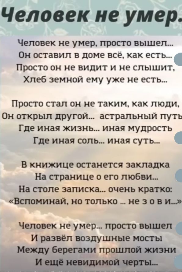 Человек не умер Человек не умер просто вышел Ом ОСТаВИП В дОМЕ ВСЕ ках ЕСТЬ Просто он не видит и не слышит Хлеб земной ему уже не есть ПРОСТО стал ОН не ТВКИМ как ЛЮДИ Он открыл другои астральный путь Где иная ЖИЗНЬ иная МУДРОСТЬ Где иная соль иная суть В книжице останется закладка На страхчипе о его любви На столе записка очень кратко Ва понимали но только не 3 о и и Человек не умер просто вьццел