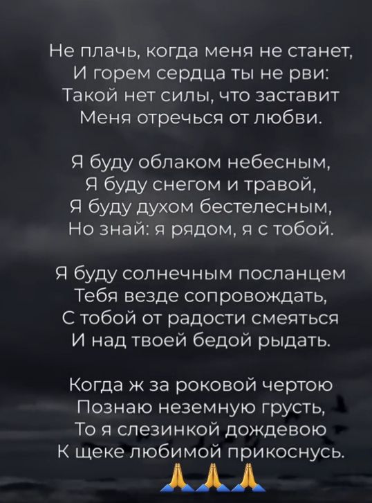 Не плачь когда меня не станет И горем серДЦа ты не рви Такой нет силы что заставит Меня отречься от любви Я буду облаком небесным Я буду снегом и травой Я буду духом бестелесным Но знай рядом и с тобой Я буду солнечным посланцем Тебя везде сопровождать С тобой от радости смеяться И над твоей бедой рыдать Когда ж за роковой чертою Познаю неземную грусть То я спезинкой дождевою К щеке любимой прикос