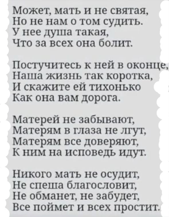 Может мать и не святая Но не нам о том судить У нее душа такая Что за всех она болит Постучитесь к ней в оконце Наша жизнь так коротка И скажите ей тихонько Как она вам дорога Матерей не забывают Матерям в глаза не лгут Матерям все доверяют к ним на исповедь идут Никого мать не осудит Не спеша благословит Не обманет не забудет Все поймет и всех простит
