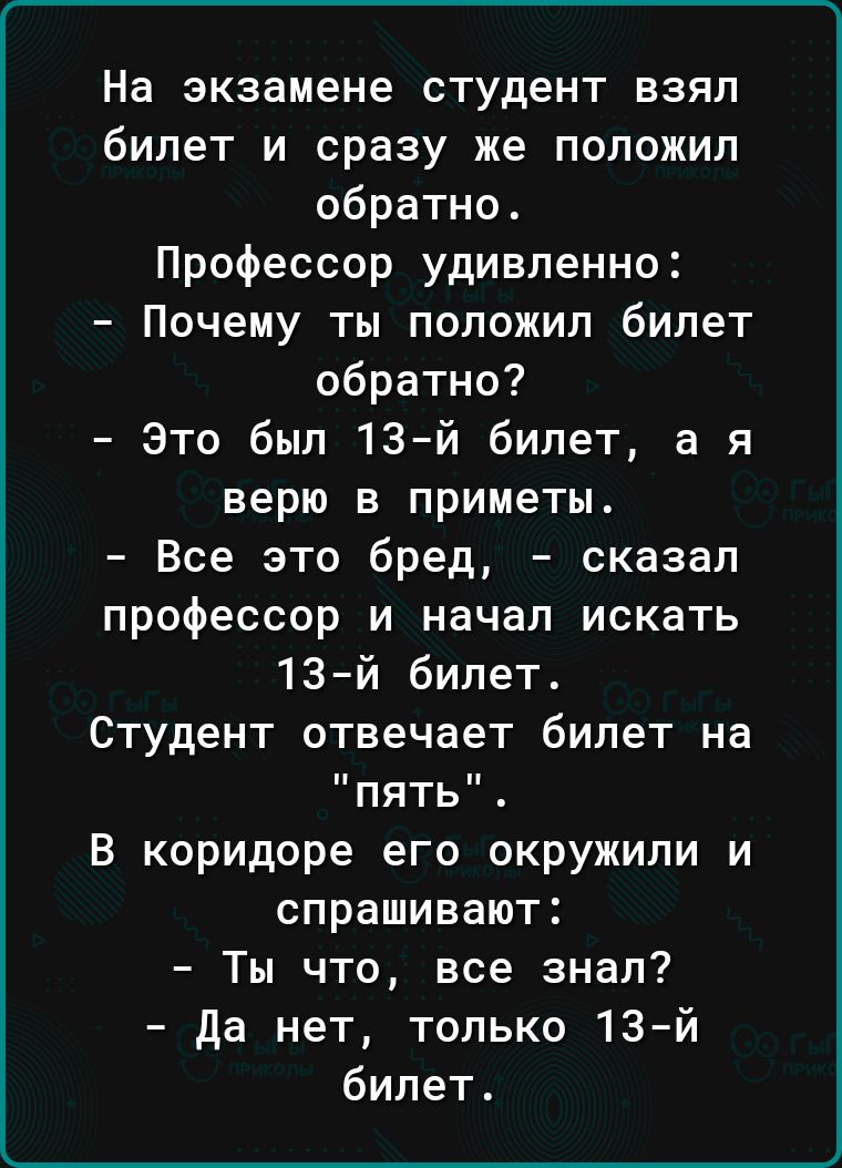 На экзамене студент взял билет и сразу же положил обратно Профессор удивленно Почему ты положил билет обратно Это был 13й билет а я верю в приметы Все это бред сказал профессор и начал искать 13 й билет Студент отвечает билет на пять в коридоре его окружили и спрашивают Ты что все знал да нет только 13й билет