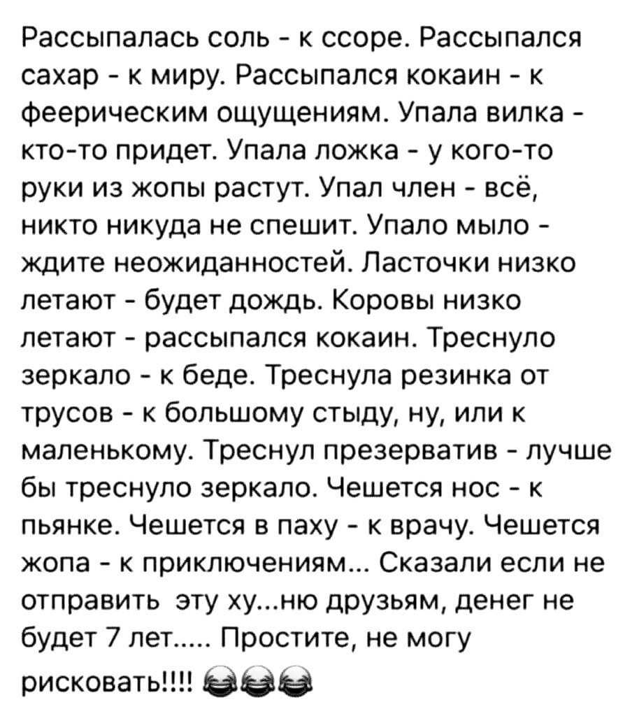 Рассыпапась соль к ссоре Рассыпалсп сахар к миру Рассыпапся кокаин к Феерическим ощущениям Упала вилка ктото придет Упала ложка у когото руки из жопы растут Упал член всё никто никуда не спешите Упала мыло ждите неожиданностей Ласточки низко летают будет дождь Коровы низко летают рассыпался кокаин Треснупо зеркало к беде Треснула резинка от трусов большому стыду ну или маленькому Треснуп презерват