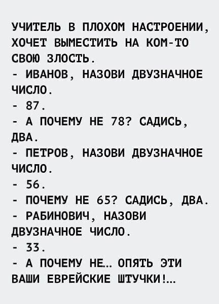 учитель в плохом НАСТРОЕНИИ ХОЧЕТ ВЫМЕСТИТЬ НА коп то свою злость ивднов НАЗОВИ дВУЗНАЧНОЕ число 87 А почвму НЕ 78 САдИСЬ двд ПЕТРОВ НАзови дВУЗНАЧНОЕ число 56 ПОЧЕМУ НЕ 65 САДИСЬ двд РАБИНОВИЧ ндзови дВУЗНАЧНОЕ число 33 А ПОЧЕМУ НЕ опять эти ВАШИ ЕВРЕЙСКИЕ штучкиг