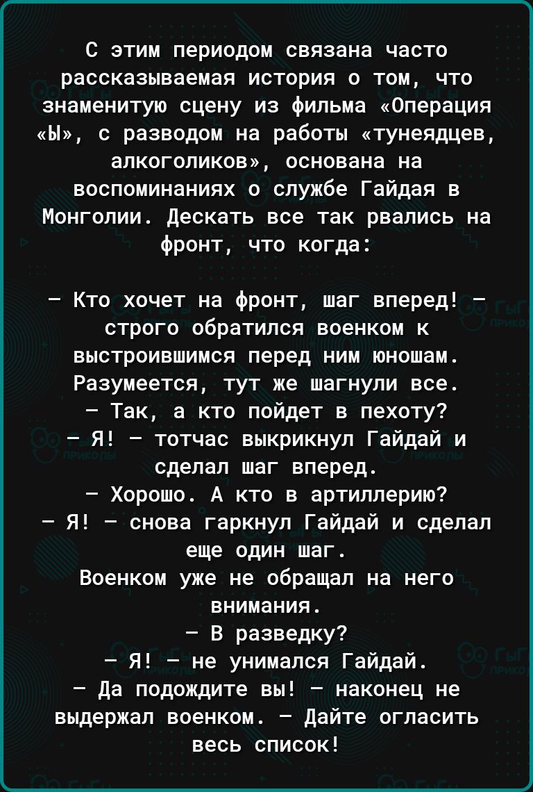 С этим периодом связана часто рассказываемея история о том что знаменитую сцену из Фильма Операция н с разводом на работы тунелдцев алкоголиков основана на воспоминаниях о службе Гайдая в Монголии дескать все так рвались на Фронт что когда Кто хочет на Фронт шаг вперед строго обратился военком к выстроившимся перед ним юношам Разумеется тут же шагнули все Так а кто пойдет в пехоту Я тотчас выкрикн