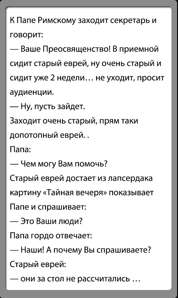 К Папе Римскому заходит секретарь и говорит Ваше Преосвященство В приемной сидит старый еврей ну очень старый и сидит уже 2 недели не уходит просит аудиенции Ну пусть зайдет Заходит очень парый прям таки допотопный еврей Папа Чем могу Вам помочь Старый еврей достает из папсердака картину Тайная вечеря показывает Папе и спрашивает Это Ваши пюди Папа гордо отвечает _ Наши А почему Вы спрашиваете Ста