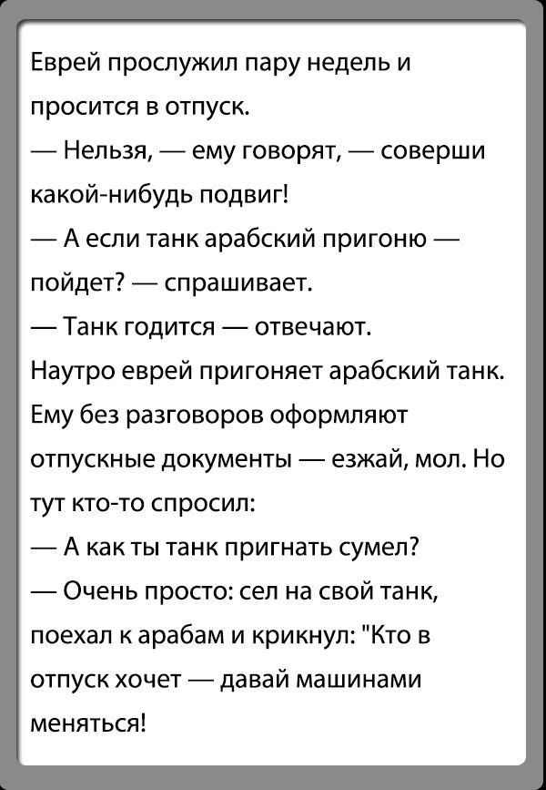 Еврей прослужил пару недель и просится в отпуск Нельзя ему говорят соверши какойнибудь подвиг А если танк арабский пригоню пойдет спрашивает Танк годится отвечают Наутро еврей пригоняет арабский танк Ему без разговоров оформляют отпускные документы езжай мол Но тут кто то спросил А как ты танк пригнать сумел Очень просто сел на свой танк поехал к арабам и крикнул Кто в отпуск хочет давай машинами 