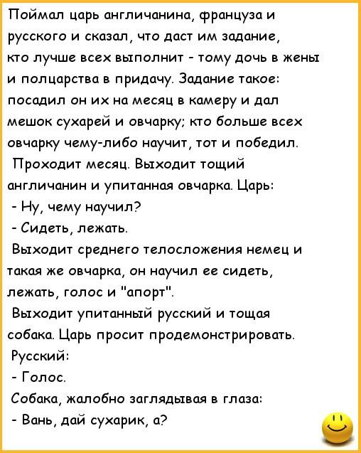 Поймал царь англичанина француза и русского и сказал что даст им задание кто лучше всех выполнит тому дочь в жеиьх и полцарства в придачу Задание такое посадил он их на месяц в камеру и дал мешок сухарей и овчарку кто больше всех овчарку чему либо научит тот и победил Проходит месяц Выходит тощий англичанин и упитанная овчарка Царь Ну чему научил Сидеть лежать Выходит среднего телосложения немец и