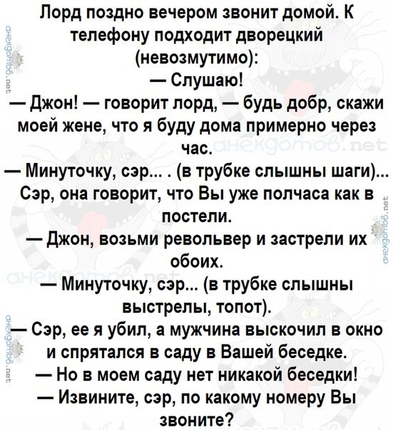 Лорд поздно вечером звонит домой К телефону подходит дворецкий невозмутимо Слушаю джон говорит лорд будь добр скажи моей жене что я буду дома примерно через час Минуточку сэр в трубке слышны шаги Сэр она говорит то Вы уже полчаса как в постели Джон возьми револьвер и застрепи их обоих Минуточку сэр в трубке слышны выстрелы топот Сэр ее я убип а мужчина выскочил в окно и спрятался в саду в Вашей бе