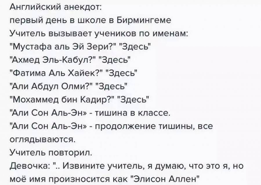 Английский анекдот первый день в школе в Бирмингеме Учитель вызывает учеников по именам Мустафа аль зи зари Здесь Ахмед Эль Кабуп Здесь Фачима Аль Хайек Здесь Али Абдул Опми Здесь Мохаммед бин Кадир Здесь Ади ои Аивэ _ шшина в классе Ади Сон Аивэ продолжение тишины все отядыватси Учичель пившрип Деввчка Извините учитель и думаю что это и но моё ими произносится как Элисон Аллен