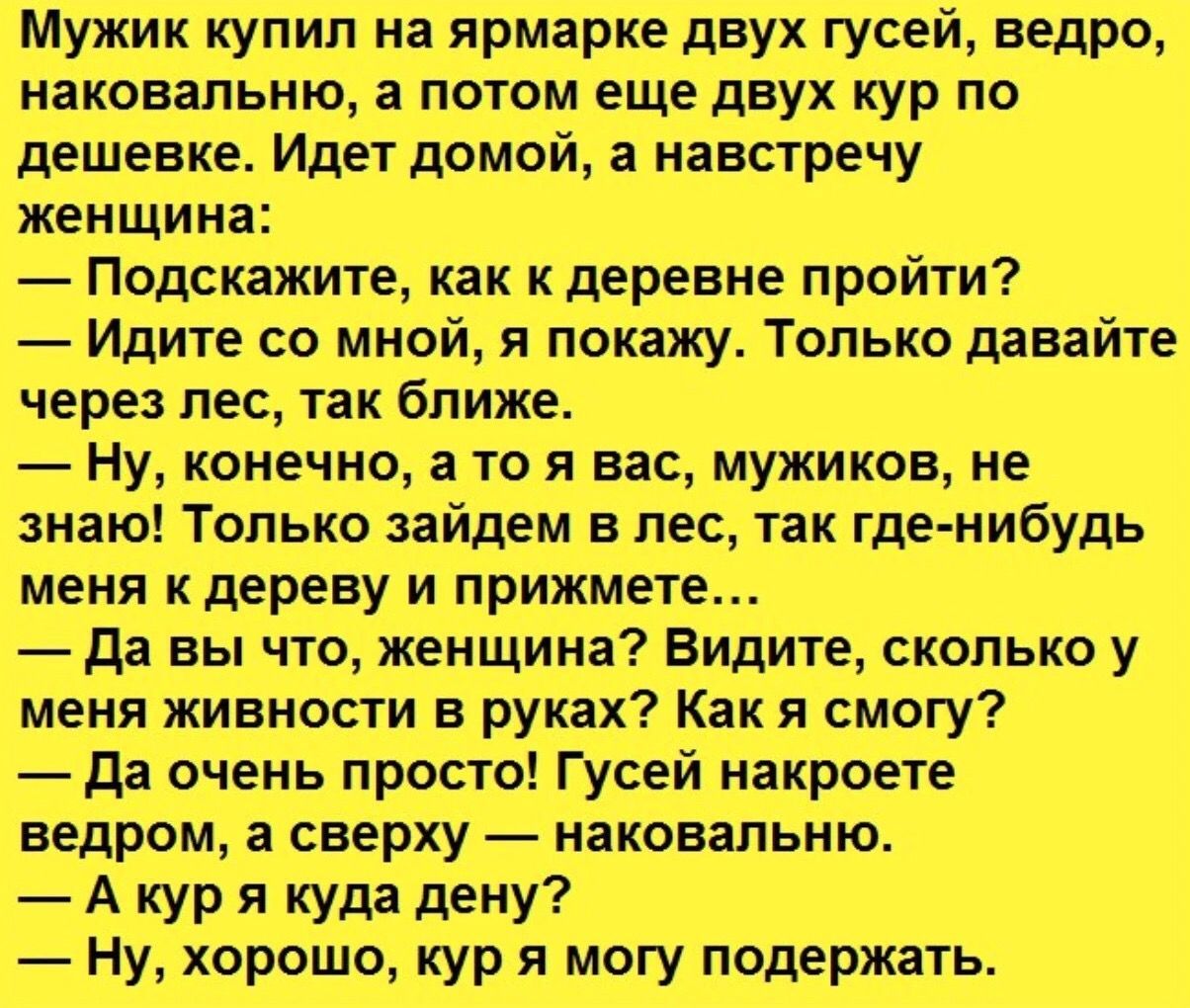 Мужйк купил на ярмарке двух гусей ведро накова_пьню п том е_ще двух кур по дешевке Идет домой а навстречу женщина подскажите как кдеревне пройти Идите с_о мйой я покажу только дрвайте через лес так ближе ну конечно а то я вас мужиков не знаю Только зайдем влес так где нибудь меня кдереву и прижмете Да вы чт жонщина Видите сколько у меня живнос в руках Какя смогу Да очень просто Гус_ей накроете _ н