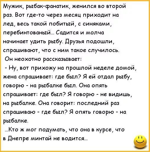 Мужик рыбак фантик женился во втрой раз Вот где то через месяц приколы на лед весь Такой побитый синяками перьбингсваный Садится и молча ачинаи удить рыбу ПРУЗья подошли спрашивают что с ним такое случилось Он неохотно рассказывает Ну вот прихажу на прошлой недепе домой жена спрашивает где был Я ей отдал рыбу говорю на рыбалке был Она опять спрашиваеп где был Я говорю не видишь на рыбалке Она гово