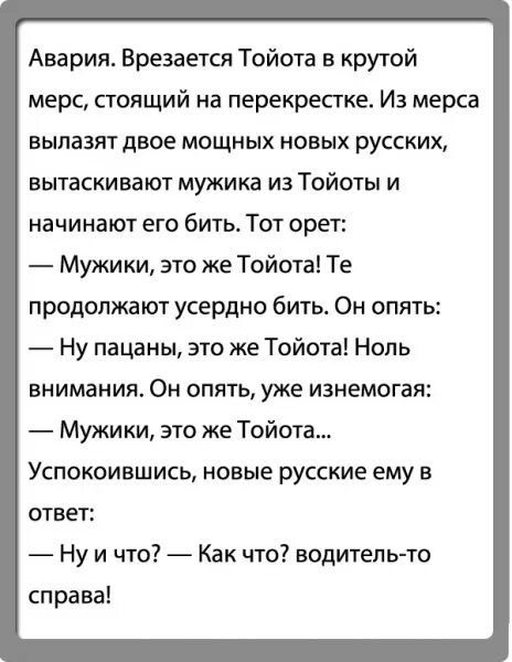 Ава рия Врезается Тойота в крутой мерс стоящий на перекрестке Из мерса вылазят двое мощных новых русских вытаскивают мужика из Тойоты и начинают его бить Тот орет Мужики это же Тойота Те продолжают усердно бить Он опять Ну пацаны это же Тойота Ноль внимания Он опять уже изнемогая Мужики это же Тойота Успокоившись новые русские ему в ответ Ну и что Как что водитель то справа