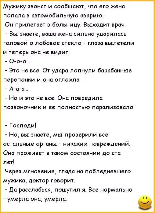 Мужику звонят и сообщают что его жена попала в автмобильную аварию Он прилиагт в больницу Выходит врач Вы знаеш наша жена сипьно ударилась головой и побово стекло глаза выпеТгпи и теперь она видит О п о Э1о все 01 удара лопнули барабанные перепонки и оно оглохла А д п Но и это не все Она повредила позвоночник и ее полностью ппрплиювпло Господи Но вы знаете мы проверили все остальные оны никаких по