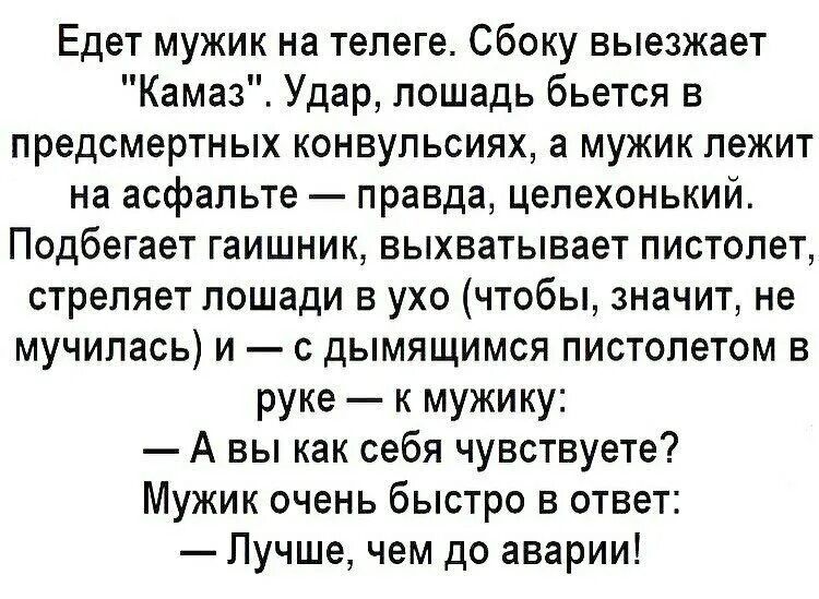 Едет мужик на телеге Сбоку выезжает Камаз Удар лошадь бьется в предсмертных конвульсиях а мужик лежит на асфальте правда цепехонький Подбегает гаишник выхватывает пистолет стреляет лошади в ухо чтобы значит не мучилась и с дымящимся пистолетом в руке к мужику А вы как себя чувствуете Мужик очень быстро в ответ Лучше чем до аварии