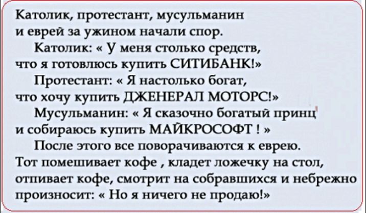 Кдтолик приш ит иусульи иин и евреи за ужином начали спор Кашиик у меня полька средств что готом ось купить ситивАнкь Прива иш я ипгюлько богат что хочу купить шквнвмл метою Мусупыпнин я скшчио Боптый принц и собираюсь купить МАЙКРОСОФТ После того все прщиштщ еврею Ти помешиваст кофе клада лотку иа тп тии пет кофе смотрит на собришихся и небрежно произносит Но я ничего не продаю