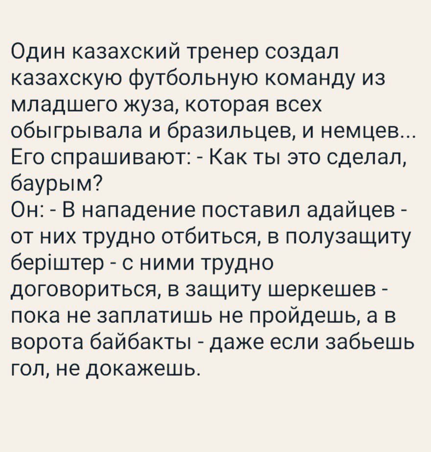 Один казахский тренер создал казахскую футбольную команду из младшего жуза которая всех обыгрывала и бразильцев и немцев Его спрашивают А Как ты это сделал бвурым Он _ В нападение поставил адайцев от них трудно отбиться в полуаащиту беріштер с ними трудно договориться в защиту шеркешев пока не заплатишь не пройдешь а в ворота байбакты даже если забьешь ГОП не докажешь