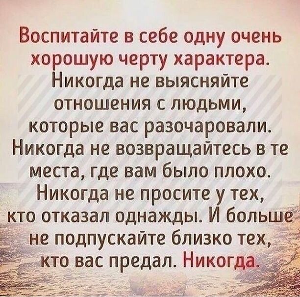 Воспитайте в себе одну очень хорошую черту характера Никогда не выясняйте отношения с людьми которые вас разочаровали Никогда не возвращайтесь в те места где вам было плохо Никогда не просите у тех кто отказал однажды И больше не подпускайте близко тех кто вас предал Никогда