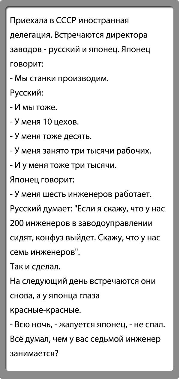 Приехала в СССР иностранная делегация Встречаются директора заводов русский и японец Японец говорит Мы панки производим Русский И мы тоже У меня 10 цехов У меня тоже десять У меня занято три тысячи рабочих И у меня тоже три тысячи Японец говорит У меня шесть инженеров работает Русский думает Если я скажу что у нас 200 инженеров в заводоуправлении сидят конфуз выйдет Скажу что у нас семь инженеров 