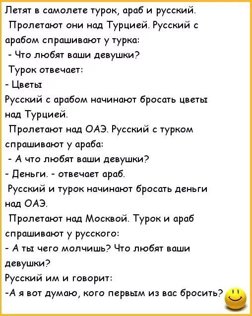 Летят в самолете турак араб и русский Пролетают они пл Турцией Русский арабам спрашивают у турка Что любят ваши девушки Турок отвечает Цветы Русский арабам начинают бросать цветы над Турцией Пролетпют нм одэ Русский туркам спрашивают у араба А что любят ваши давушпи деньги отвечает араб Русский и турак начинают бросать деньги над ОАЭ Пролетают нод Масквай Турок и араб спрашивают у русского А ты че