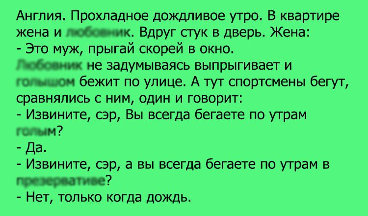 Англия Прохладное дождливое утро В квартире жена и Вдруг стук в дверь Жена Это муж прыгай скорей в окно не задумываясь выпрыгивает и бежит по улице А тут спортсмены бегут сравнялись с ним один и говорит Извините сор Вы всегда бегаете по утрам да Извините сэр а вы всегда бегаете по уграм в Нет только когда дождь