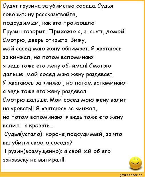 Судят грузина за убийство соседа Судья юном ну рассказывайте подсудимый как это прпизошло Грузин говорит Прикажи значыт домой Смотрю дверь открыти Вижу май сосед маю жену абнимает Я хватпюсь зп кинжал но потом вспоминаю я пдь тоже его жену обнимал Смотрю дальше мой сосед маю жену рдздеваеті я вшдюсь ш кинжал но потом всппминдю я ведь таж у раздавал Смтрю дальше Мой сосед маю жену валит на крипты Я