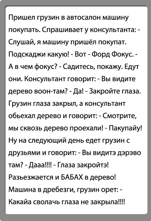 Пришел грузин в автосалон машину покупать Спрашивает у консультанта Слушай я машину пришёл покупат Подскаджи какую Вот Форд Фокус А в чем фокус Садитесь покажу Едут они Консультант говорит Вы видите дерево воен там Да Закройте глаза Грузин глаза за крыл а консультант объехал дерево и говорит Смотрите мы сквозь дерево проехали Пакупайу Ну на следующий день едет грузин с друзьями и говорит Вы видитэ