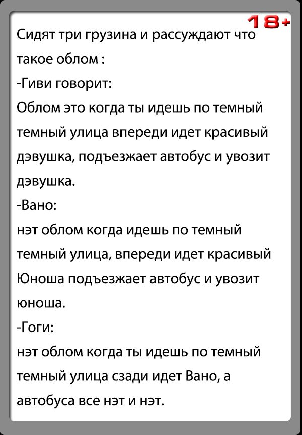 18 Сидят три грузина и рассуждают что такое облом Гиви говорит Обпом это когда ты идешь по темный темный упица впереди идет красивый дэвушка подъезжает автобус и увозит дэвушка Вано нэт облом когда идешь по темный темный улица впереди идет красивый Юноша подъезжает автобус и увозит юноша Гоги нэт облом когда ты идешь по темный темный улица сзади идет Вано а автобуса все НЭТ И НЭТ